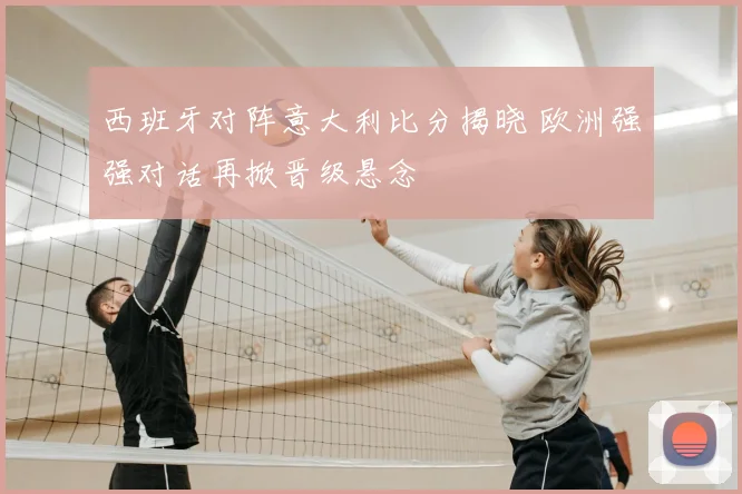 西班牙对阵意大利比分揭晓 欧洲强强对话再掀晋级悬念