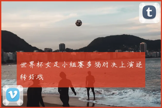 世界杯女足小组赛多场对决上演逆转好戏