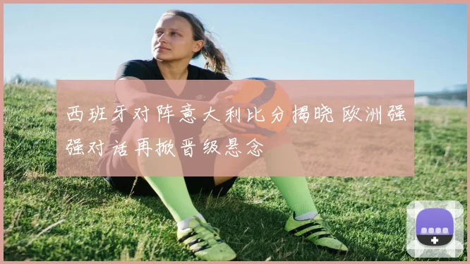 西班牙对阵意大利比分揭晓 欧洲强强对话再掀晋级悬念