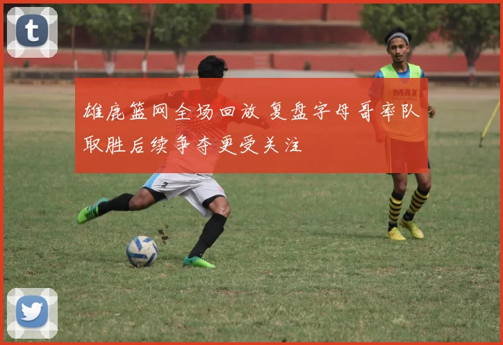 雄鹿篮网全场回放 复盘字母哥率队取胜后续争夺更受关注