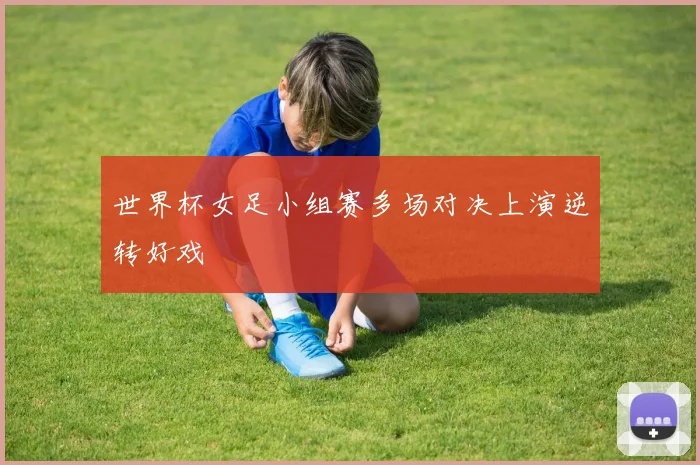 世界杯女足小组赛多场对决上演逆转好戏