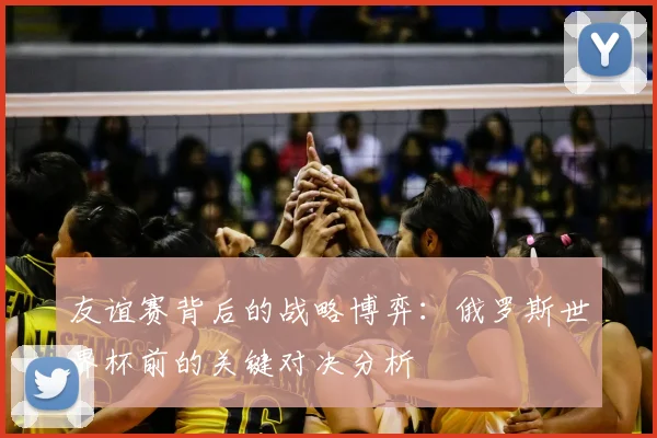 友谊赛背后的战略博弈：俄罗斯世界杯前的关键对决分析