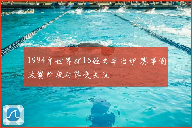 1994年世界杯16强名单出炉 赛事淘汰赛阶段对阵受关注