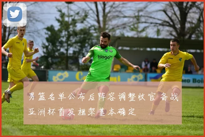 男篮名单公布后阵容调整收官 备战亚洲杯首发框架基本确定