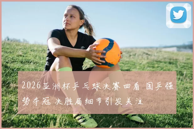 2026亚洲杯乒乓球决赛回看 国乒强势夺冠 决胜局细节引发关注