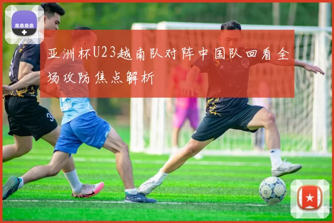 亚洲杯U23越南队对阵中国队回看全场攻防焦点解析