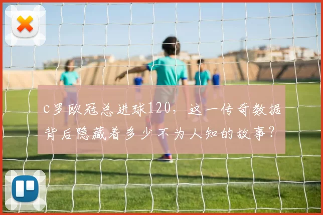 c罗欧冠总进球120，这一传奇数据背后隐藏着多少不为人知的故事？