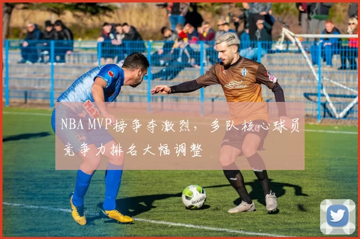 NBA MVP榜争夺激烈,多队核心球员竞争力排名大幅调整