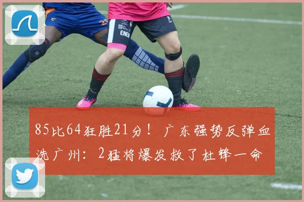 85比64狂胜21分！广东强势反弹血洗广州：2猛将爆发救了杜锋一命