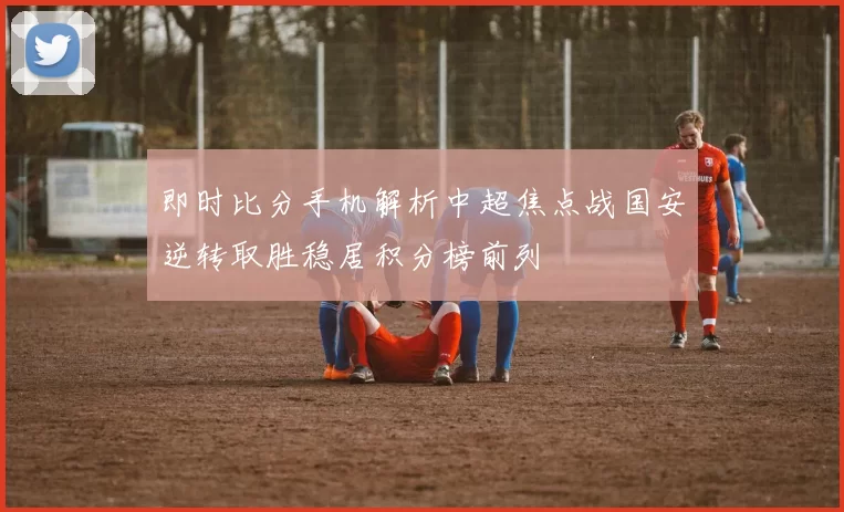 即时比分手机解析中超焦点战国安逆转取胜稳居积分榜前列