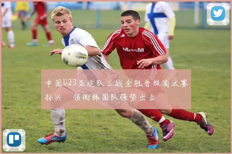 中国U23亚运队三战全胜晋级淘汰赛孙兴慜领衔韩国队强势出击