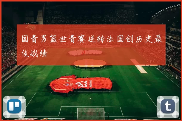 国青男篮世青赛逆转法国创历史最佳战绩