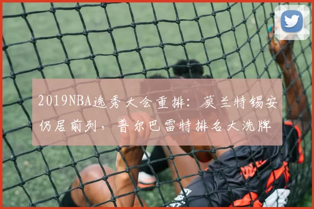 2019NBA选秀大会重排：莫兰特锡安仍居前列，普尔巴雷特排名大洗牌