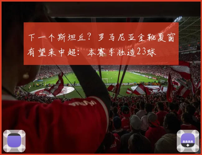 下一个斯坦丘？罗马尼亚金靴夏窗有望来中超：本赛季独造23球