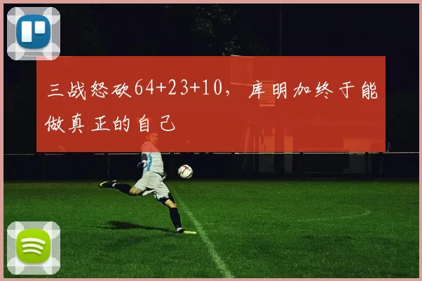 三战怒砍64+23+10，库明加终于能做真正的自己