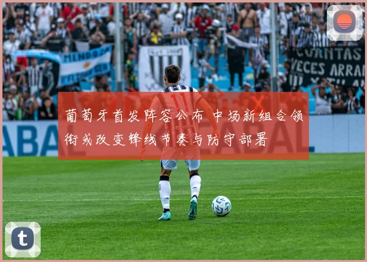 葡萄牙首发阵容公布 中场新组合领衔或改变锋线节奏与防守部署