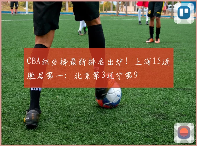 CBA积分榜最新排名出炉!上海15连胜居第一:北京第3辽宁第9