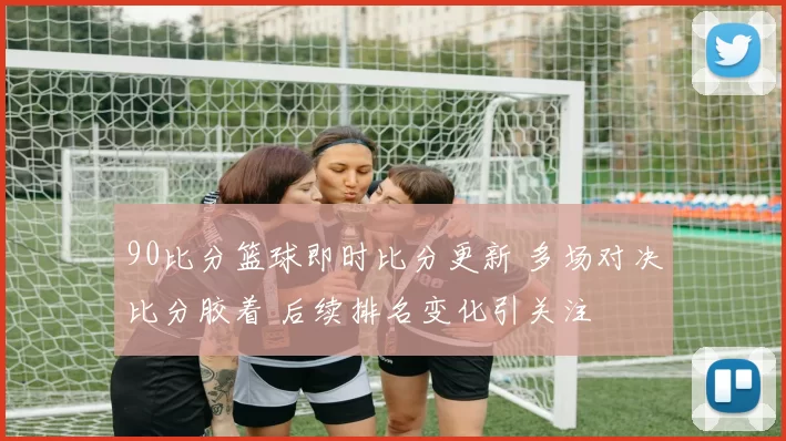 90比分篮球即时比分更新 多场对决比分胶着 后续排名变化引关注