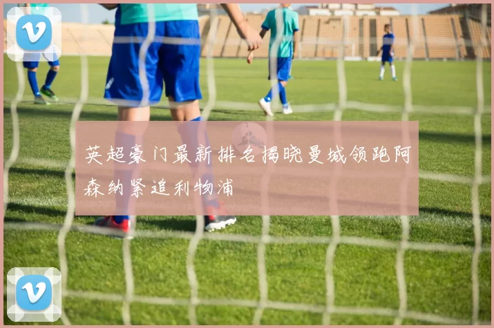 英超豪门最新排名揭晓曼城领跑阿森纳紧追利物浦