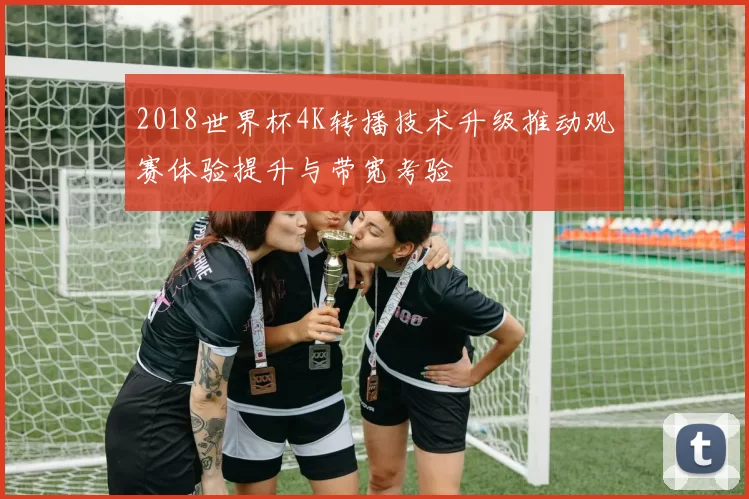 2018世界杯4K转播技术升级推动观赛体验提升与带宽考验