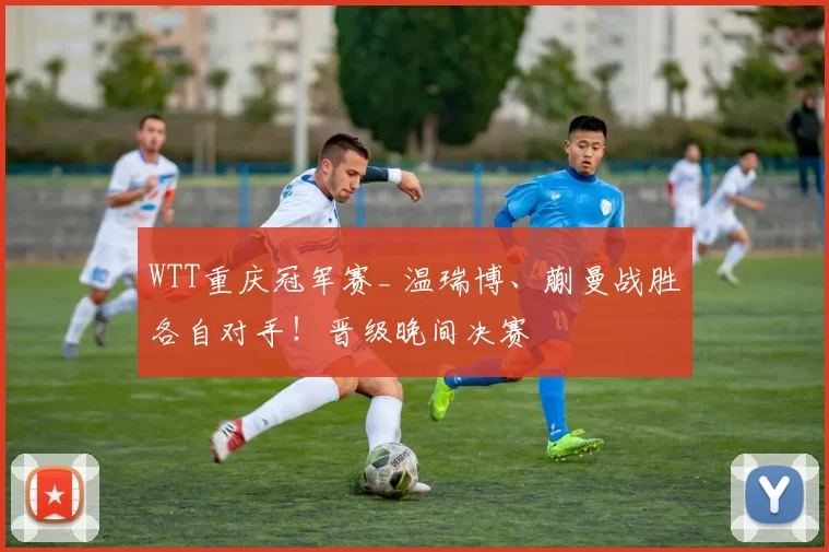 WTT重庆冠军赛_ 温瑞博、蒯曼战胜各自对手!晋级晚间决赛