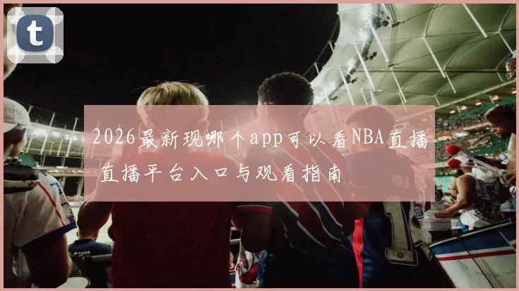 2026最新现哪个app可以看NBA直播 直播平台入口与观看指南