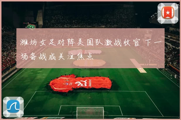 潍坊女足对阵美国队激战收官 下一场备战成关注焦点