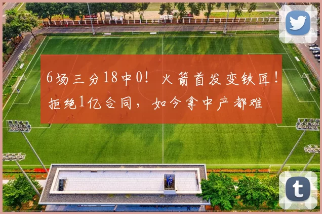 6场三分18中0!火箭首发变铁匠!拒绝1亿合同,如今拿中产都难