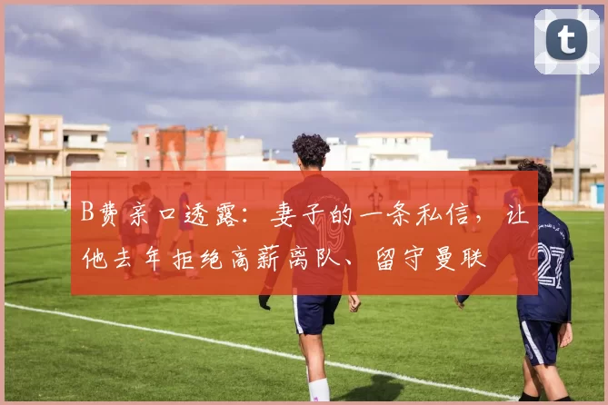 B费亲口透露：妻子的一条私信，让他去年拒绝高薪离队、留守曼联
