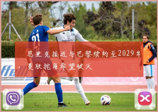 ​恩里克接近与巴黎续约至2029年，曼联挖角希望破灭