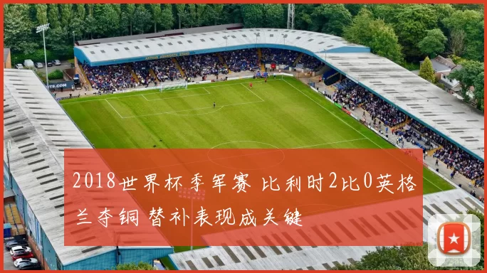 2018世界杯季军赛 比利时2比0英格兰夺铜 替补表现成关键