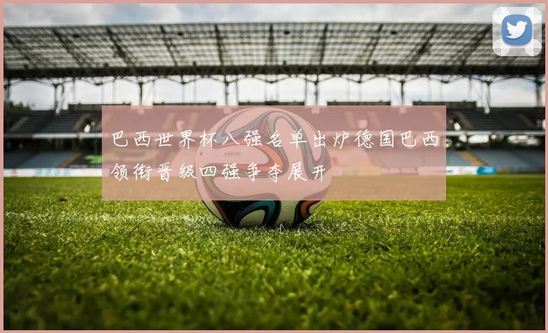 巴西世界杯八强名单出炉德国巴西领衔晋级四强争夺展开