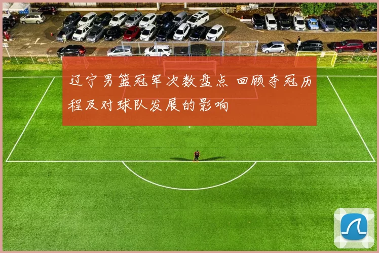 辽宁男篮冠军次数盘点 回顾夺冠历程及对球队发展的影响