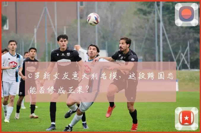 c罗新女友意大利名模，这段跨国恋能否修成正果？