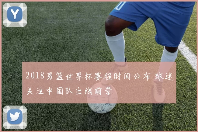 2018男篮世界杯赛程时间公布 球迷关注中国队出线前景