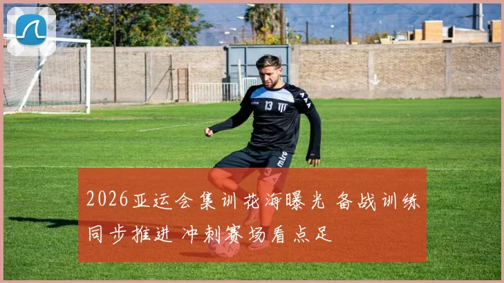 2026亚运会集训花海曝光 备战训练同步推进 冲刺赛场看点足