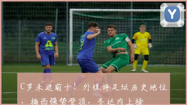 C罗未进前十！外媒评足坛历史地位，梅西强势登顶，齐达内上榜