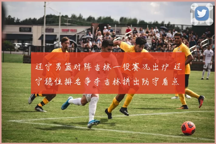 辽宁男篮对阵吉林一役赛况出炉 辽宁稳住排名争夺吉林拼出防守看点