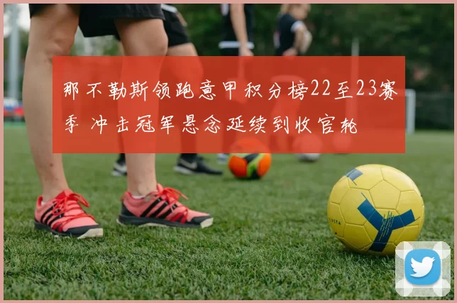 那不勒斯领跑意甲积分榜22至23赛季 冲击冠军悬念延续到收官轮