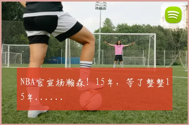 NBA官宣杨瀚森!15年,等了整整15年......