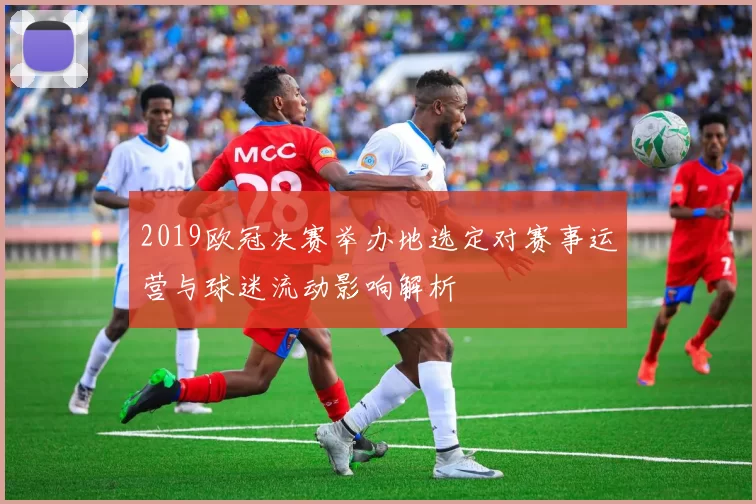 2019欧冠决赛举办地选定对赛事运营与球迷流动影响解析