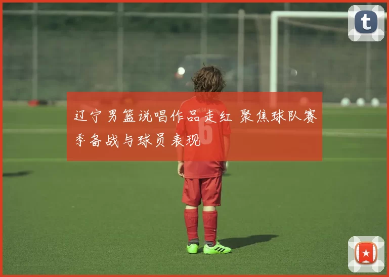 辽宁男篮说唱作品走红 聚焦球队赛季备战与球员表现