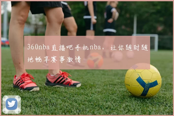 360nba直播吧手机nba,让你随时随地畅享赛事激情