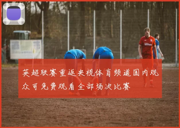 英超联赛重返央视体育频道国内观众可免费观看全部场次比赛