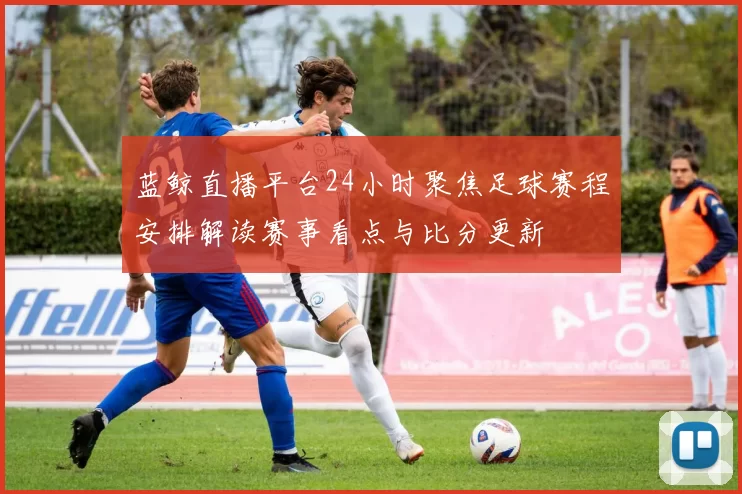 蓝鲸直播平台24小时聚焦足球赛程安排解读赛事看点与比分更新