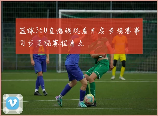 篮球360直播线观看开启 多场赛事同步呈现赛程看点