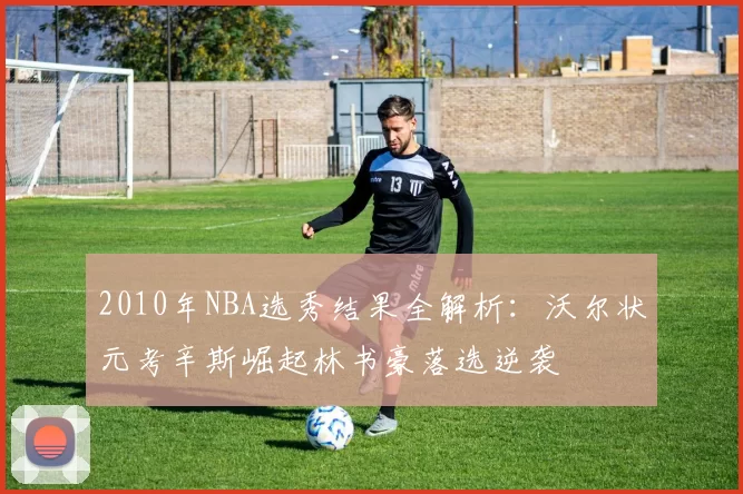 2010年NBA选秀结果全解析:沃尔状元考辛斯崛起林书豪落选逆袭