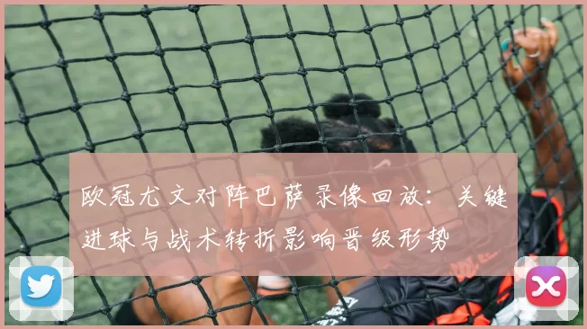 欧冠尤文对阵巴萨录像回放:关键进球与战术转折影响晋级形势