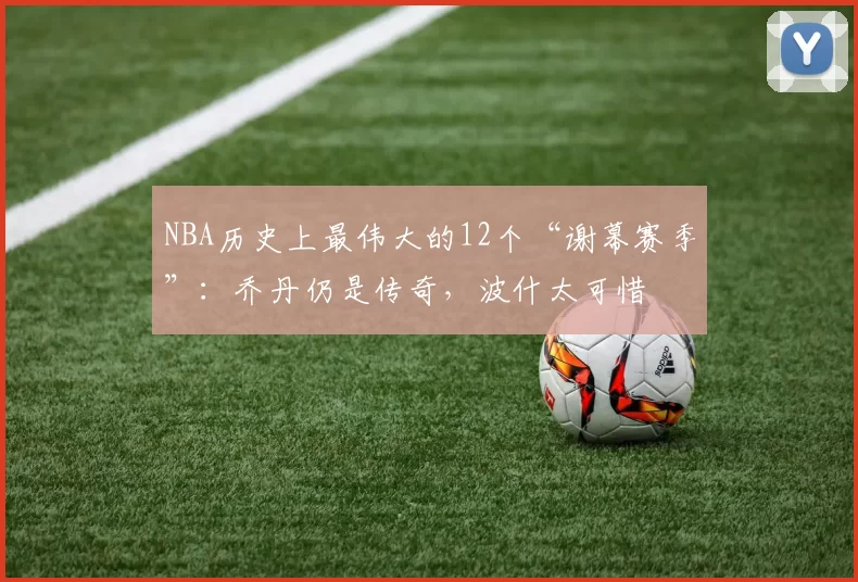 NBA历史上最伟大的12个“谢幕赛季”：乔丹仍是传奇，波什太可惜