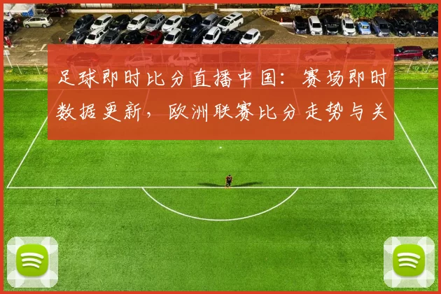 足球即时比分直播中国：赛场即时数据更新，欧洲联赛比分走势与关键战况一览